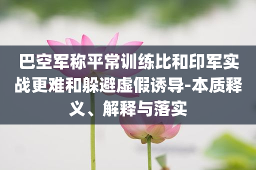 巴空軍稱平常訓(xùn)練比和印軍實(shí)戰(zhàn)更難和躲避虛假誘導(dǎo)-本質(zhì)釋義、解釋與落實(shí)