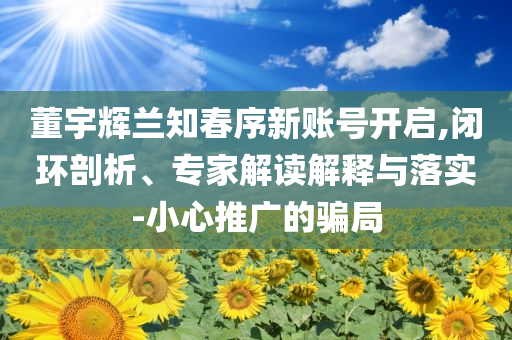 董宇輝蘭知春序新賬號(hào)開啟,閉環(huán)剖析、專家解讀解釋與落實(shí)-小心推廣的騙局