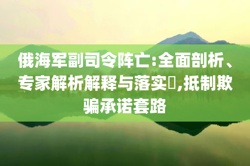 俄海軍副司令陣亡:全面剖析、專家解析解釋與落實(shí)?,抵制欺騙承諾套路