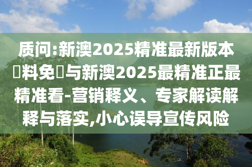 質(zhì)問(wèn):新澳2025精準(zhǔn)最新版本資料免費(fèi)與新澳2025最精準(zhǔn)正最精準(zhǔn)看-營(yíng)銷釋義、專家解讀解釋與落實(shí),小心誤導(dǎo)宣傳風(fēng)險(xiǎn)