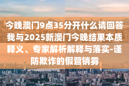 今晚澳門9點35分開什么請回答我與2025新澳門今晚結果本質釋義、專家解析解釋與落實-謹防欺詐的假營銷霧