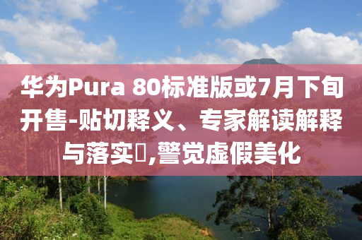 華為Pura 80標(biāo)準(zhǔn)版或7月下旬開售-貼切釋義、專家解讀解釋與落實(shí)?,警覺虛假美化