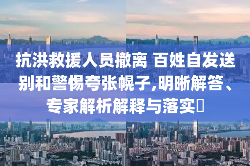 抗洪救援人員撤離 百姓自發(fā)送別和警惕夸張幌子,明晰解答、專家解析解釋與落實?