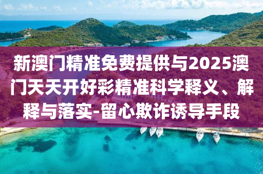 新澳門(mén)精準(zhǔn)免費(fèi)提供與2025澳門(mén)天天開(kāi)好彩精準(zhǔn)科學(xué)釋義、解釋與落實(shí)-留心欺詐誘導(dǎo)手段