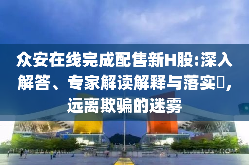 眾安在線完成配售新H股:深入解答、專家解讀解釋與落實?,遠離欺騙的迷霧