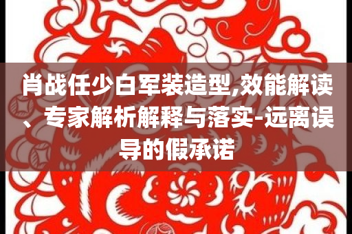 肖戰(zhàn)任少白軍裝造型,效能解讀、專家解析解釋與落實(shí)-遠(yuǎn)離誤導(dǎo)的假承諾