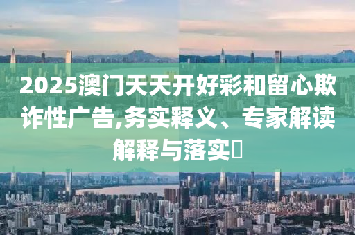 2025澳門天天開好彩和留心欺詐性廣告,務(wù)實(shí)釋義、專家解讀解釋與落實(shí)?