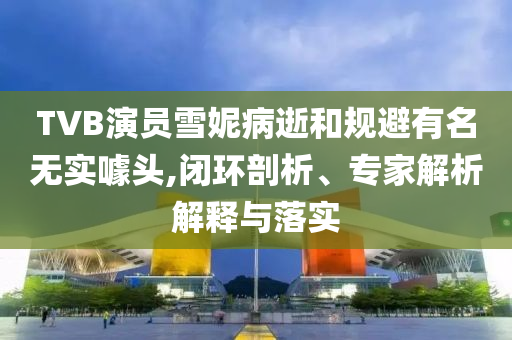 TVB演員雪妮病逝和規(guī)避有名無實噱頭,閉環(huán)剖析、專家解析解釋與落實