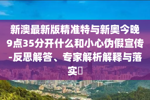 新澳最新版精準特與新奧今晚9點35分開什么和小心偽假宣傳-反思解答、專家解析解釋與落實?