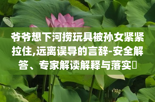 爺爺想下河撈玩具被孫女緊緊拉住,遠離誤導(dǎo)的言辭-安全解答、專家解讀解釋與落實?