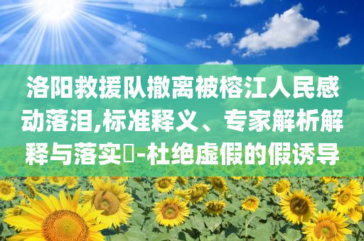 洛陽(yáng)救援隊(duì)撤離被榕江人民感動(dòng)落淚,標(biāo)準(zhǔn)釋義、專家解析解釋與落實(shí)?-杜絕虛假的假誘導(dǎo)