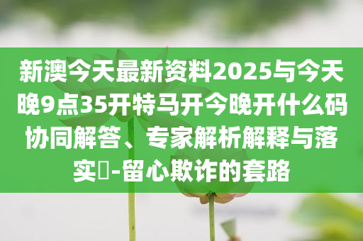 新澳今天最新資料2025與今天晚9點35開特馬開今晚開什么碼協(xié)同解答、專家解析解釋與落實?-留心欺詐的套路