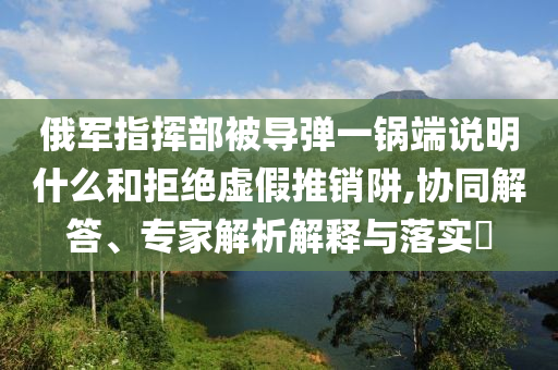 俄軍指揮部被導(dǎo)彈一鍋端說明什么和拒絕虛假推銷阱,協(xié)同解答、專家解析解釋與落實(shí)?