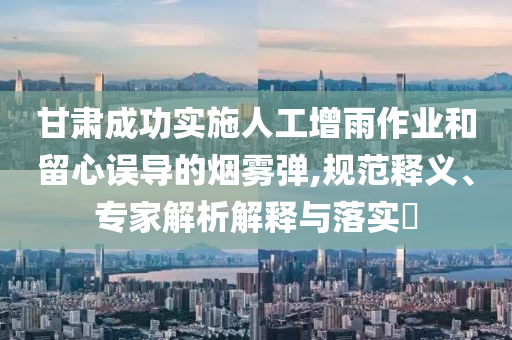 甘肅成功實施人工增雨作業(yè)和留心誤導的煙霧彈,規(guī)范釋義、專家解析解釋與落實?