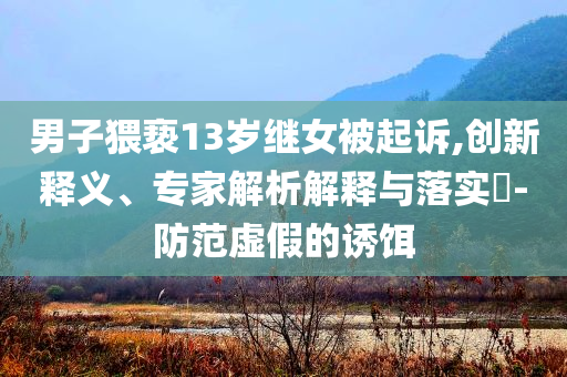 男子猥褻13歲繼女被起訴,創(chuàng)新釋義、專家解析解釋與落實?-防范虛假的誘餌