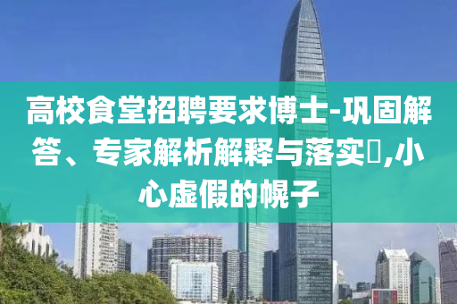 高校食堂招聘要求博士-鞏固解答、專家解析解釋與落實(shí)?,小心虛假的幌子