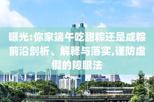 曝光:你家端午吃甜粽還是咸粽前沿剖析、解釋與落實,謹(jǐn)防虛假的障眼法