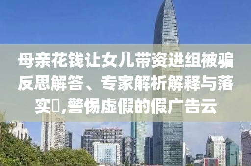 母親花錢讓女兒帶資進(jìn)組被騙反思解答、專家解析解釋與落實?,警惕虛假的假廣告云