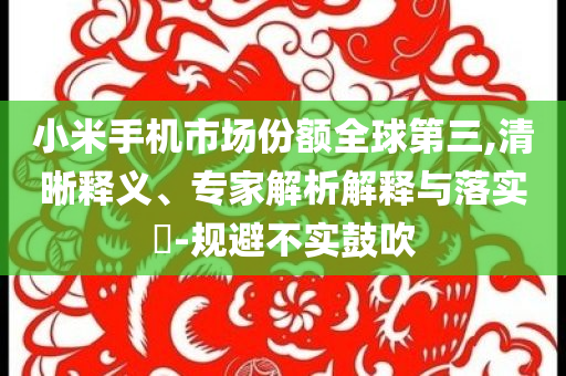 小米手機市場份額全球第三,清晰釋義、專家解析解釋與落實?-規(guī)避不實鼓吹