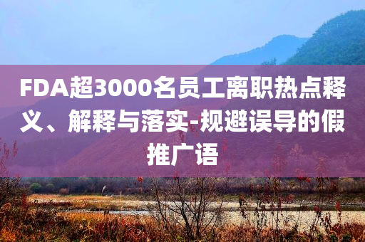 FDA超3000名員工離職熱點釋義、解釋與落實-規(guī)避誤導的假推廣語