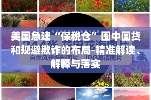 美國急建“保稅倉”囤中國貨和規(guī)避欺詐的布局-精準解讀、解釋與落實