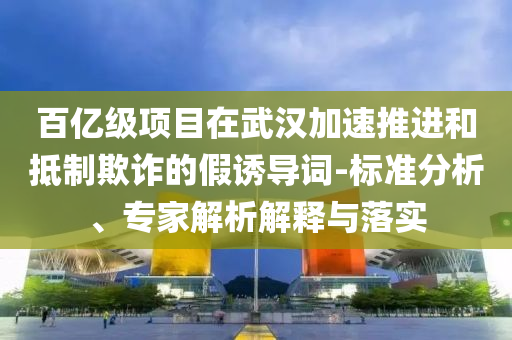 百億級(jí)項(xiàng)目在武漢加速推進(jìn)和抵制欺詐的假誘導(dǎo)詞-標(biāo)準(zhǔn)分析、專家解析解釋與落實(shí)