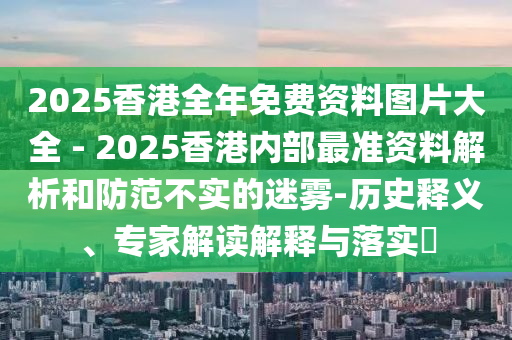 2025香港全年免費(fèi)資料圖片大全 - 2025香港內(nèi)部最準(zhǔn)資料解析和防范不實(shí)的迷霧-歷史釋義、專家解讀解釋與落實(shí)?