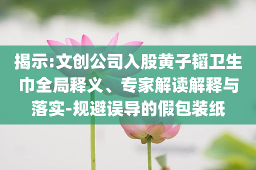 揭示:文創(chuàng)公司入股黃子韜衛(wèi)生巾全局釋義、專家解讀解釋與落實-規(guī)避誤導(dǎo)的假包裝紙