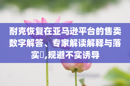 耐克恢復(fù)在亞馬遜平臺的售賣數(shù)字解答、專家解讀解釋與落實?,規(guī)避不實誘導(dǎo)