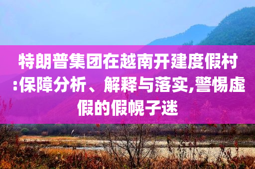 特朗普集團在越南開建度假村:保障分析、解釋與落實,警惕虛假的假幌子迷