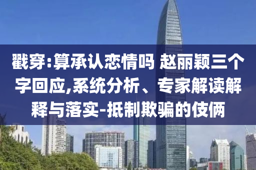 戳穿:算承認戀情嗎 趙麗穎三個字回應,系統(tǒng)分析、專家解讀解釋與落實-抵制欺騙的伎倆