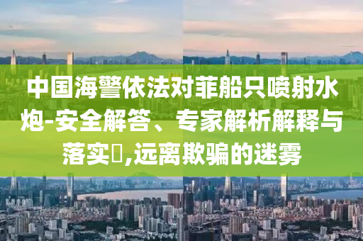 中國海警依法對菲船只噴射水炮-安全解答、專家解析解釋與落實?,遠離欺騙的迷霧