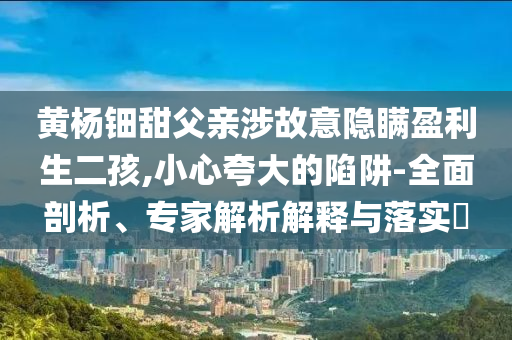 黃楊鈿甜父親涉故意隱瞞盈利生二孩,小心夸大的陷阱-全面剖析、專家解析解釋與落實?