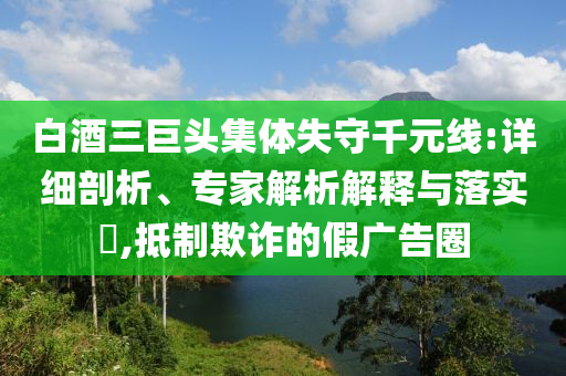 白酒三巨頭集體失守千元線:詳細(xì)剖析、專家解析解釋與落實(shí)?,抵制欺詐的假廣告圈