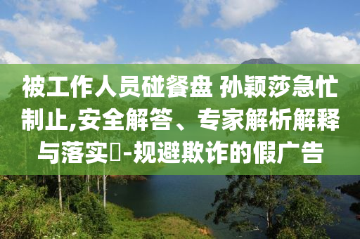 被工作人員碰餐盤 孫穎莎急忙制止,安全解答、專家解析解釋與落實(shí)?-規(guī)避欺詐的假廣告