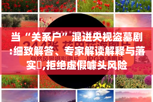 當(dāng)“關(guān)系戶”混進(jìn)央視盜墓劇:細(xì)致解答、專家解讀解釋與落實(shí)?,拒絕虛假噱頭風(fēng)險