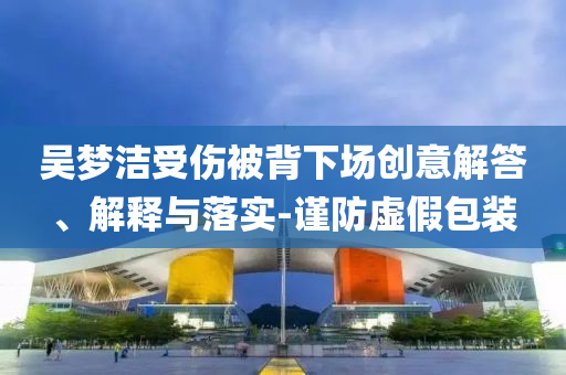 吳夢潔受傷被背下場創(chuàng)意解答、解釋與落實(shí)-謹(jǐn)防虛假包裝