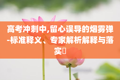 高考沖刺中,留心誤導(dǎo)的煙霧彈-標(biāo)準(zhǔn)釋義、專家解析解釋與落實?