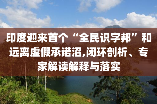 印度迎來首個(gè)“全民識(shí)字邦”和遠(yuǎn)離虛假承諾沼,閉環(huán)剖析、專家解讀解釋與落實(shí)