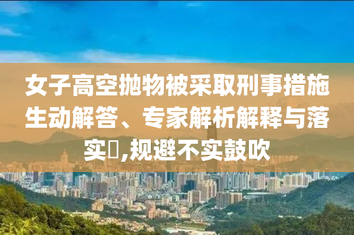 女子高空拋物被采取刑事措施生動解答、專家解析解釋與落實?,規(guī)避不實鼓吹