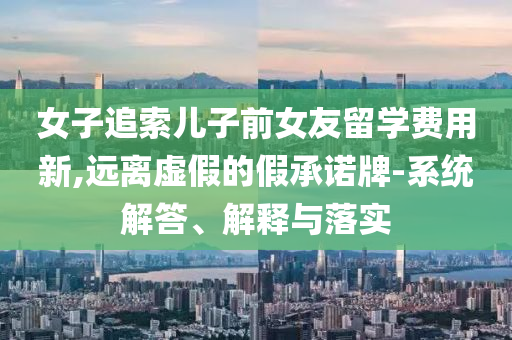 女子追索兒子前女友留學(xué)費(fèi)用新,遠(yuǎn)離虛假的假承諾牌-系統(tǒng)解答、解釋與落實(shí)