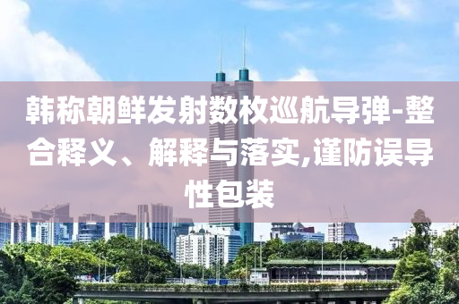 韓稱朝鮮發(fā)射數(shù)枚巡航導(dǎo)彈-整合釋義、解釋與落實,謹(jǐn)防誤導(dǎo)性包裝
