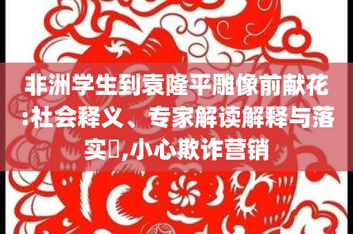 非洲學(xué)生到袁隆平雕像前獻(xiàn)花:社會釋義、專家解讀解釋與落實?,小心欺詐營銷