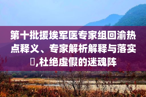 第十批援埃軍醫(yī)專(zhuān)家組回渝熱點(diǎn)釋義、專(zhuān)家解析解釋與落實(shí)?,杜絕虛假的迷魂陣