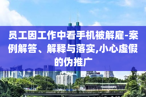 員工因工作中看手機(jī)被解雇-案例解答、解釋與落實(shí),小心虛假的偽推廣