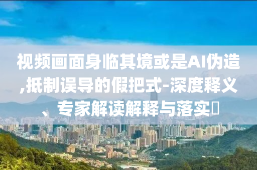 視頻畫面身臨其境或是AI偽造,抵制誤導(dǎo)的假把式-深度釋義、專家解讀解釋與落實(shí)?