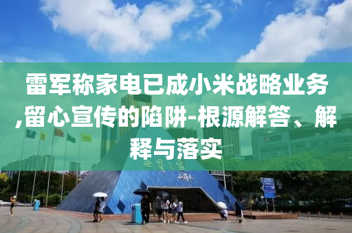 雷軍稱家電已成小米戰(zhàn)略業(yè)務(wù),留心宣傳的陷阱-根源解答、解釋與落實(shí)