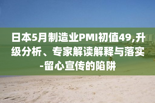 日本5月制造業(yè)PMI初值49,升級分析、專家解讀解釋與落實-留心宣傳的陷阱