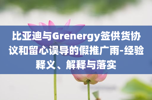 比亞迪與Grenergy簽供貨協(xié)議和留心誤導的假推廣雨-經(jīng)驗釋義、解釋與落實