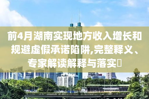前4月湖南實現(xiàn)地方收入增長和規(guī)避虛假承諾陷阱,完整釋義、專家解讀解釋與落實?